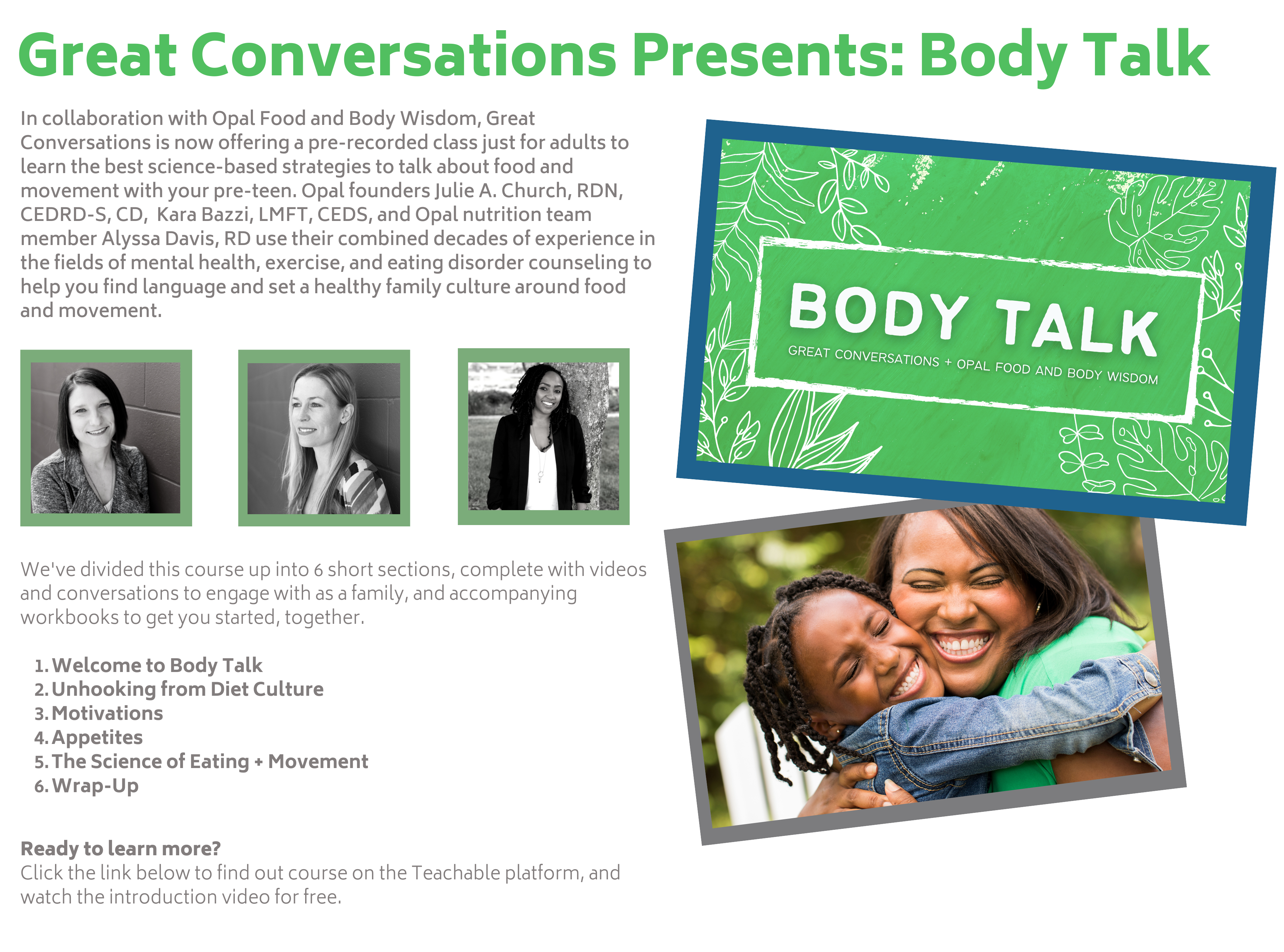 Great Conversations Presents: Body Talk in collaboration with Opal Food and Body Wisdom, Great Conversations is now offering a pre-recorded class just for adults to learn the best science-based strategies to talk about food and movement with your pre-teen. Opal founders Julie A. Church, RDN, CEDRD-S, CD, Kara Bazzi, LMFT, CEDS, and Opal nutrition team member Alyssa Davis, RD use their combined decades of experience in the fields of mental health, exercise, and eating disorder counseling to help you find language and set a healthy family culture around food and movement. 

We've divided this course up into 6 short sections, complete with videos and conversations to engage with as a family, and accompanying workbooks to get you started, together.

Welcome to Body Talk
Unhooking from Diet Culture
Motivations
Appetites
The Science of Eating + Movement
Wrap-Up
Ready to learn more?
Click the link below to find out course on the Teachable platform, and watch the introduction video for free.